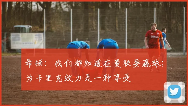 希顿：我们都知道在曼联要赢球；为卡里克效力是一种享受