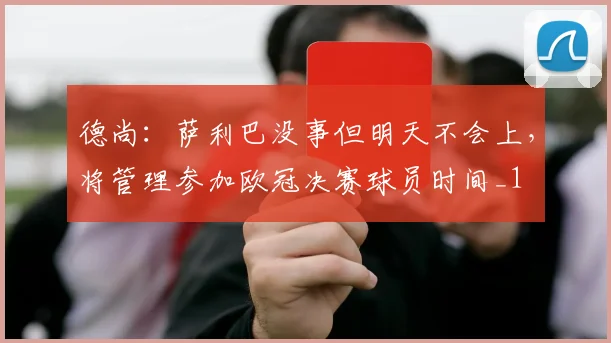 德尚：萨利巴没事但明天不会上，将管理参加欧冠决赛球员时间_1