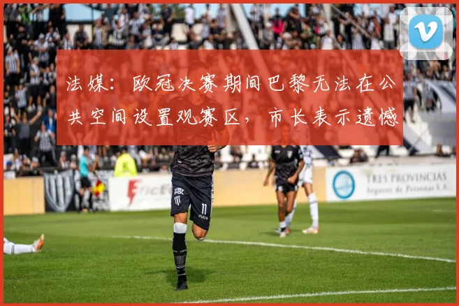 法媒：欧冠决赛期间巴黎无法在公共空间设置观赛区，市长表示遗憾