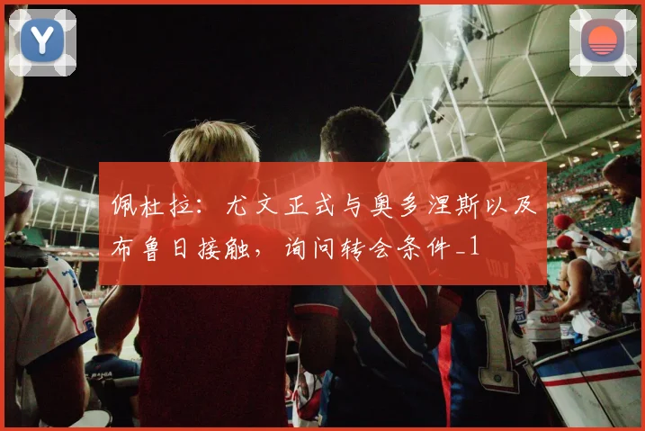 佩杜拉：尤文正式与奥多涅斯以及布鲁日接触，询问转会条件_1
