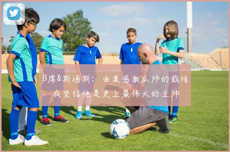 B席&斯通斯：由衷感激瓜帅的栽培，我坚信他是史上最伟大的主帅