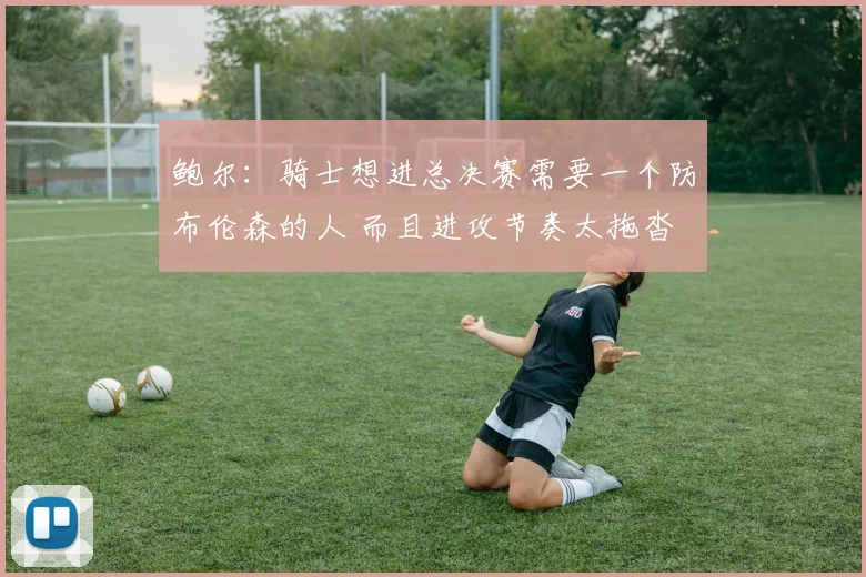 鲍尔：骑士想进总决赛需要一个防布伦森的人 而且进攻节奏太拖沓