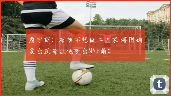 詹宁斯：布朗不想做二当家 塔图姆复出反而让他跌出MVP前5