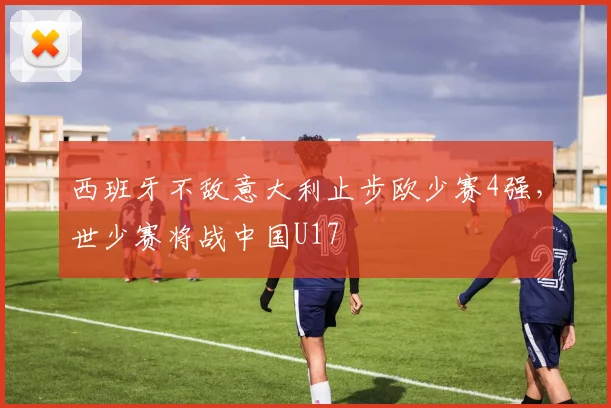 西班牙不敌意大利止步欧少赛4强，世少赛将战中国U17
