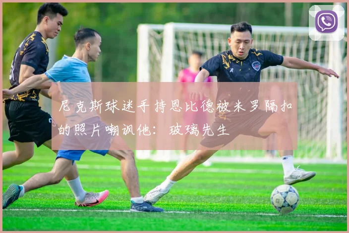 尼克斯球迷手持恩比德被米罗隔扣的照片嘲讽他：玻璃先生